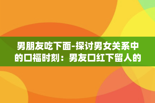 男朋友吃下面-探讨男女关系中的口福时刻：男友口红下留人的真正原因