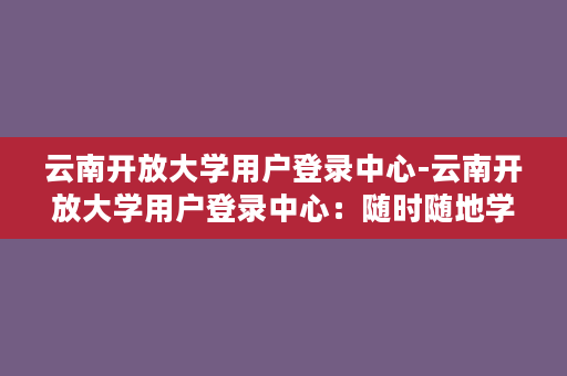 云南开放大学用户登录中心-云南开放大学用户登录中心：随时随地学习门户