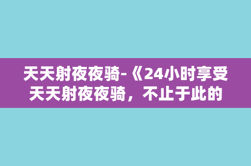 天天射夜夜骑-《24小时享受天天射夜夜骑，不止于此的无限乐趣》