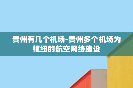 贵州有几个机场-贵州多个机场为枢纽的航空网络建设