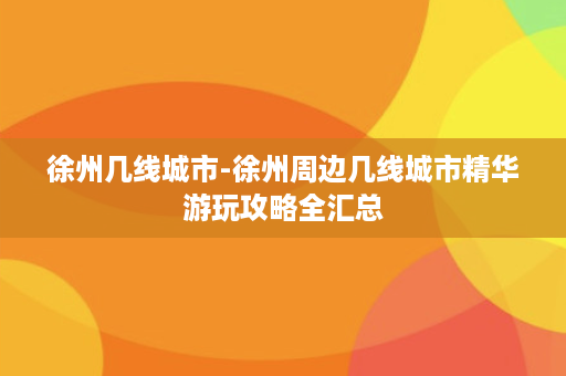 徐州几线城市-徐州周边几线城市精华游玩攻略全汇总