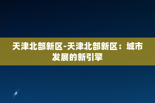 天津北部新区-天津北部新区：城市发展的新引擎