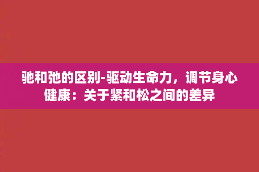 驰和弛的区别-驱动生命力，调节身心健康：关于紧和松之间的差异