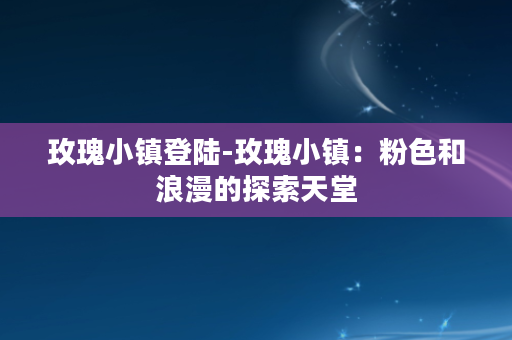 玫瑰小镇登陆-玫瑰小镇：粉色和浪漫的探索天堂