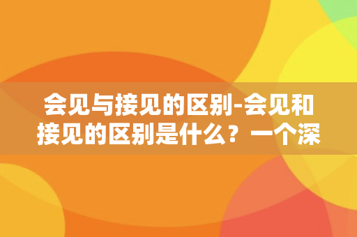 会见与接见的区别-会见和接见的区别是什么？一个深度解析