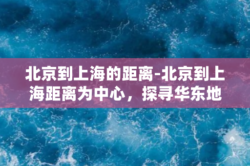 北京到上海的距离-北京到上海距离为中心，探寻华东地区的自然与人文之美