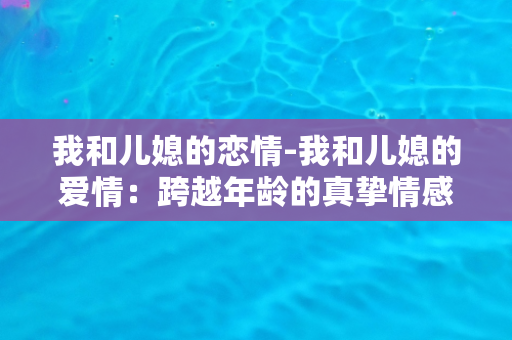 我和儿媳的恋情-我和儿媳的爱情：跨越年龄的真挚情感