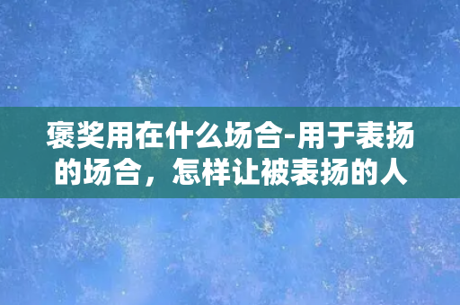 褒奖用在什么场合-用于表扬的场合，怎样让被表扬的人更感激？