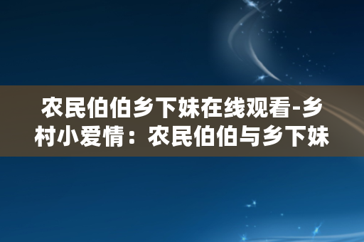 农民伯伯乡下妹在线观看-乡村小爱情：农民伯伯与乡下妹的故事