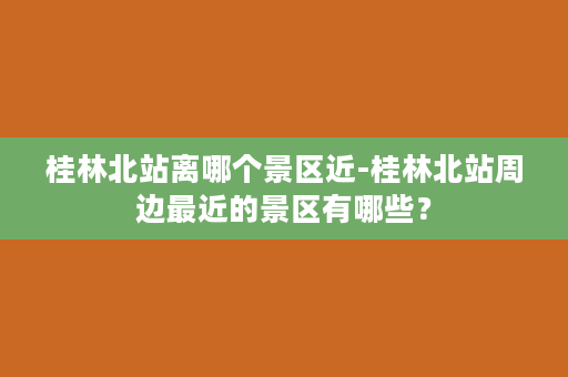 桂林北站离哪个景区近-桂林北站周边最近的景区有哪些？