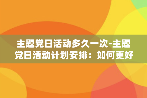 主题党日活动多久一次-主题党日活动计划安排：如何更好地开展？