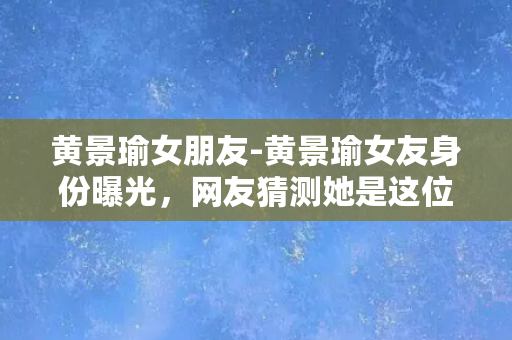 黄景瑜女朋友-黄景瑜女友身份曝光，网友猜测她是这位女演员