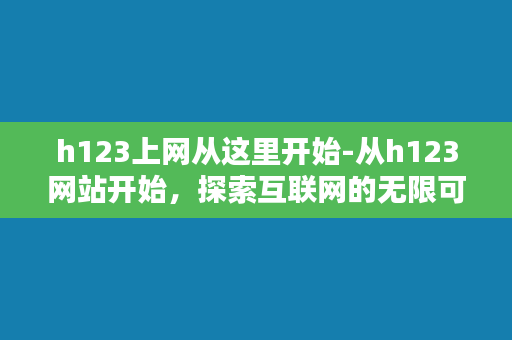 h123上网从这里开始-从h123网站开始，探索互联网的无限可能性。